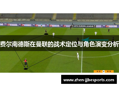 费尔南德斯在曼联的战术定位与角色演变分析 费尔南德斯在曼联的战术定位与角色演变分析