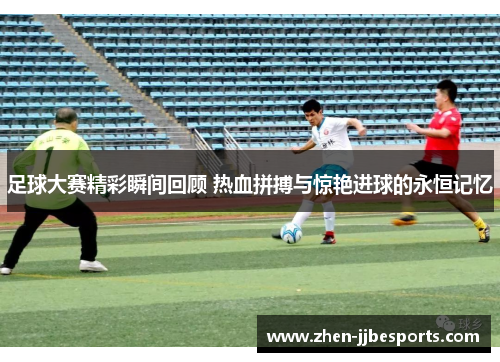 足球大赛精彩瞬间回顾 热血拼搏与惊艳进球的永恒记忆
