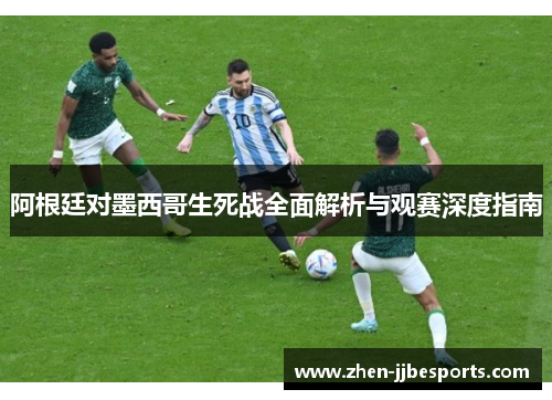 阿根廷对墨西哥生死战全面解析与观赛深度指南