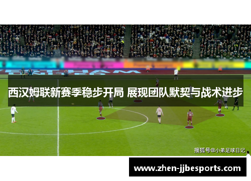 西汉姆联新赛季稳步开局 展现团队默契与战术进步 西汉姆联新赛季稳步开局 展现团队默契与战术进步