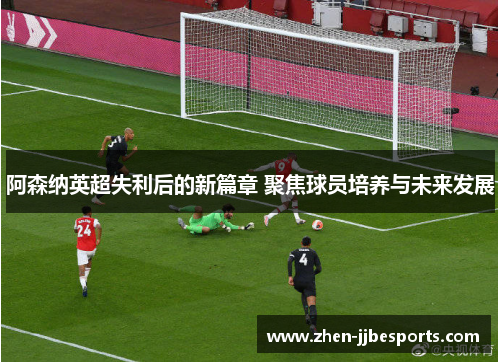 阿森纳英超失利后的新篇章 聚焦球员培养与未来发展